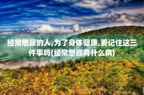 经常憋尿的人,为了身体健康,要记住这三件事吗(经常憋尿有什么病)