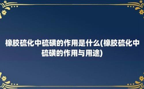 橡胶硫化中硫磺的作用是什么(橡胶硫化中硫磺的作用与用途)