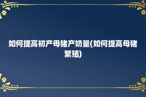 如何提高初产母猪产奶量(如何提高母猪繁殖)