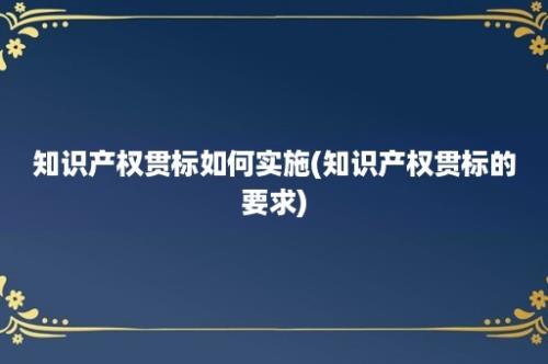 知识产权贯标如何实施(知识产权贯标的要求)