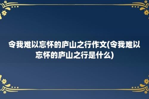 令我难以忘怀的庐山之行作文(令我难以忘怀的庐山之行是什么)