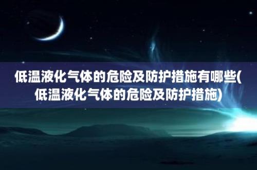 低温液化气体的危险及防护措施有哪些(低温液化气体的危险及防护措施)