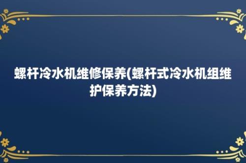 螺杆冷水机维修保养(螺杆式冷水机组维护保养方法)