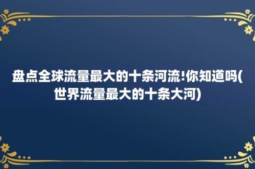 盘点全球流量最大的十条河流!你知道吗(世界流量最大的十条大河)