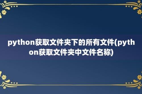 python获取文件夹下的所有文件(python获取文件夹中文件名称)