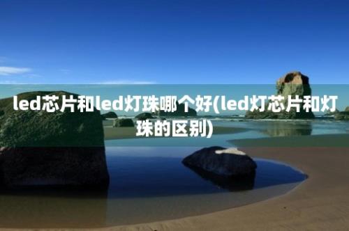 led芯片和led灯珠哪个好(led灯芯片和灯珠的区别)