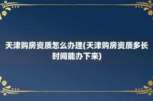 天津购房资质怎么办理(天津购房资质多长时间能办下来)