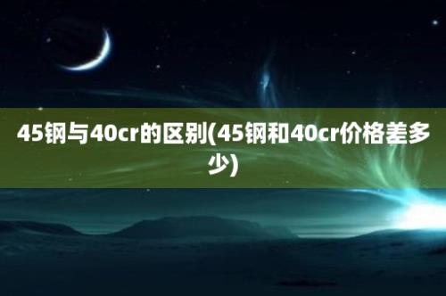 45钢与40cr的区别(45钢和40cr价格差多少)