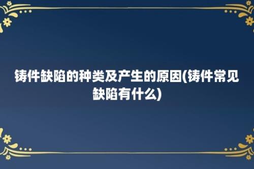 铸件缺陷的种类及产生的原因(铸件常见缺陷有什么)