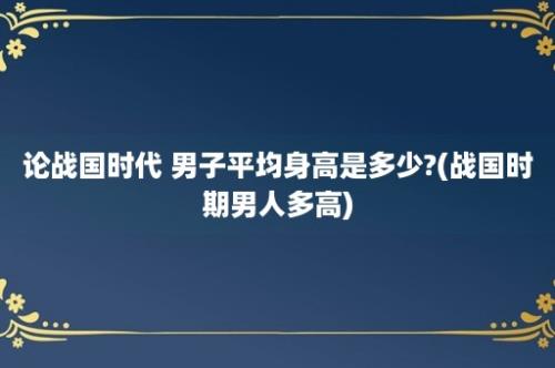 论战国时代 男子平均身高是多少?(战国时期男人多高)