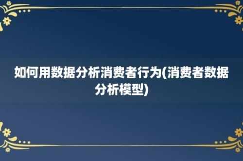 如何用数据分析消费者行为(消费者数据分析模型)