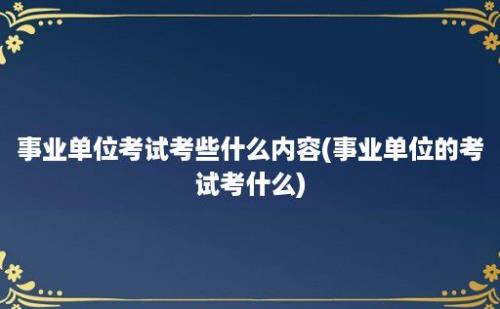 事业单位考试考些什么内容(事业单位的考试考什么)