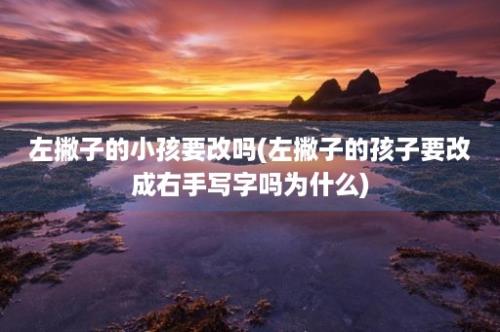 左撇子的小孩要改吗(左撇子的孩子要改成右手写字吗为什么)