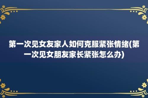 第一次见女友家人如何克服紧张情绪(第一次见女朋友家长紧张怎么办)