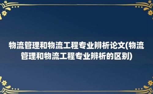 物流管理和物流工程专业辨析论文(物流管理和物流工程专业辨析的区别)