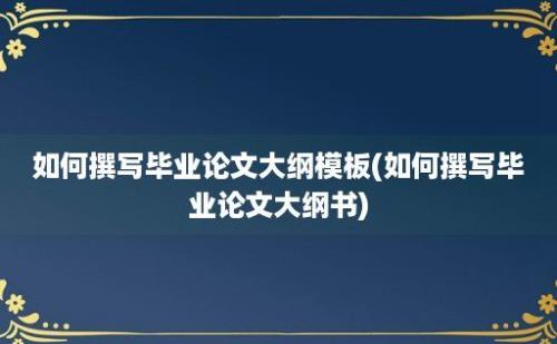 如何撰写毕业论文大纲模板(如何撰写毕业论文大纲书)