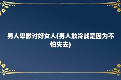 男人卑微讨好女人(男人敢冷战是因为不怕失去)