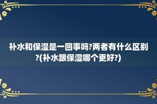 补水和保湿是一回事吗?两者有什么区别?(补水跟保湿哪个更好?)