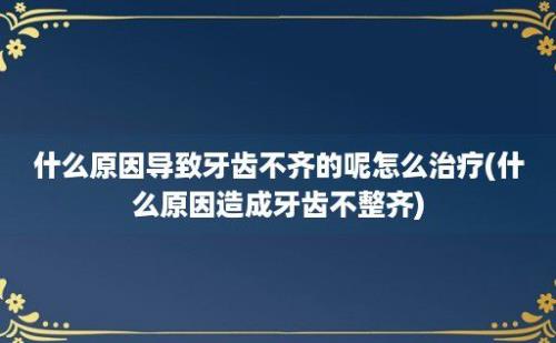 什么原因导致牙齿不齐的呢怎么治疗(什么原因造成牙齿不整齐)