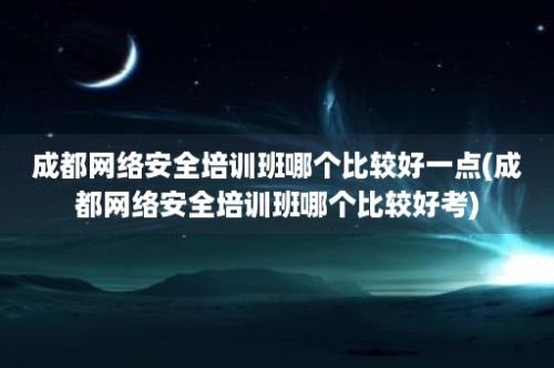 成都网络安全培训班哪个比较好一点(成都网络安全培训班哪个比较好考)