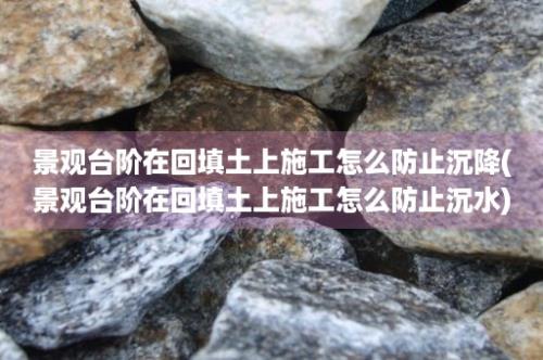 景观台阶在回填土上施工怎么防止沉降(景观台阶在回填土上施工怎么防止沉水)