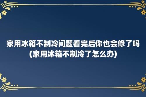 家用冰箱不制冷问题看完后你也会修了吗(家用冰箱不制冷了怎么办)