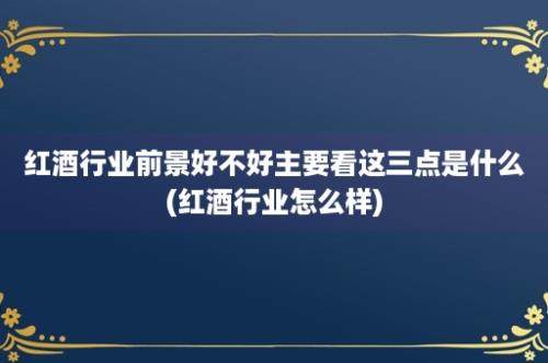 红酒行业前景好不好主要看这三点是什么(红酒行业怎么样)