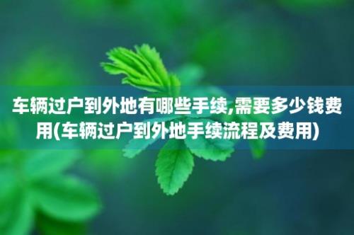 车辆过户到外地有哪些手续,需要多少钱费用(车辆过户到外地手续流程及费用)