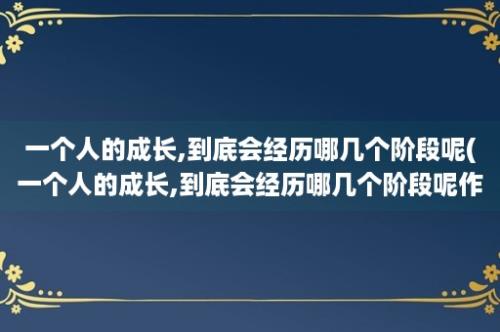 一个人的成长,到底会经历哪几个阶段呢(一个人的成长,到底会经历哪几个阶段呢作文)