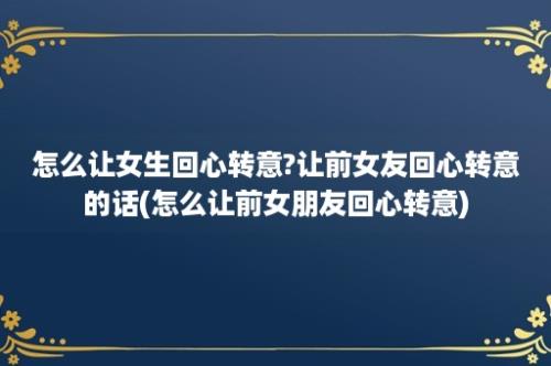 怎么让女生回心转意?让前女友回心转意的话(怎么让前女朋友回心转意)