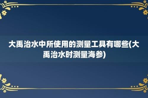 大禹治水中所使用的测量工具有哪些(大禹治水时测量海参)