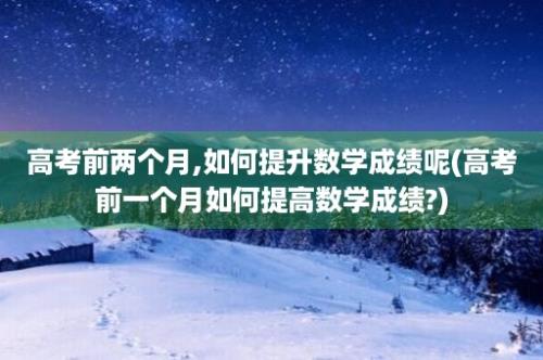 高考前两个月,如何提升数学成绩呢(高考前一个月如何提高数学成绩?)