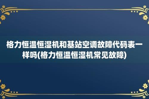 格力恒温恒湿机和基站空调故障代码表一样吗(格力恒温恒湿机常见故障)