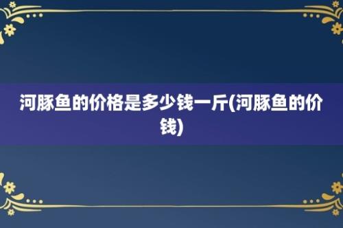 河豚鱼的价格是多少钱一斤(河豚鱼的价钱)