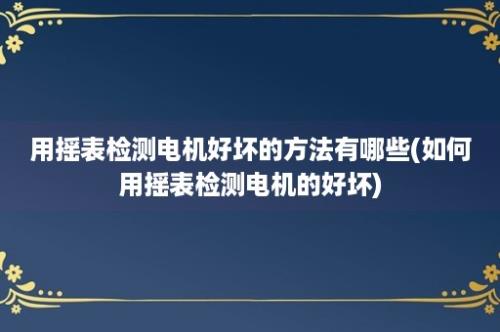 用摇表检测电机好坏的方法有哪些(如何用摇表检测电机的好坏)