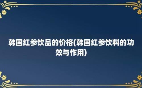 韩国红参饮品的价格(韩国红参饮料的功效与作用)