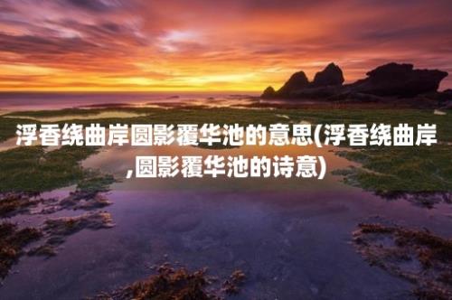 浮香绕曲岸圆影覆华池的意思(浮香绕曲岸,圆影覆华池的诗意)