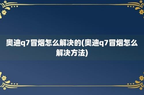 奥迪q7冒烟怎么解决的(奥迪q7冒烟怎么解决方法)