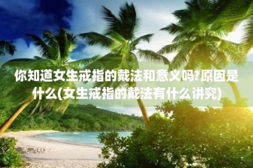 你知道女生戒指的戴法和意义吗?原因是什么(女生戒指的戴法有什么讲究)