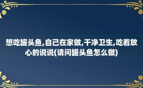 想吃罐头鱼,自己在家做,干净卫生,吃着放心的说说(请问罐头鱼怎么做)