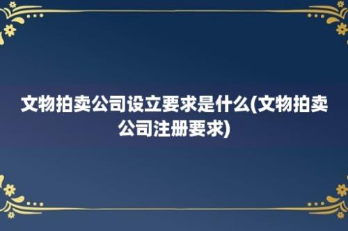 文物拍卖公司设立要求是什么(文物拍卖公司注册要求)