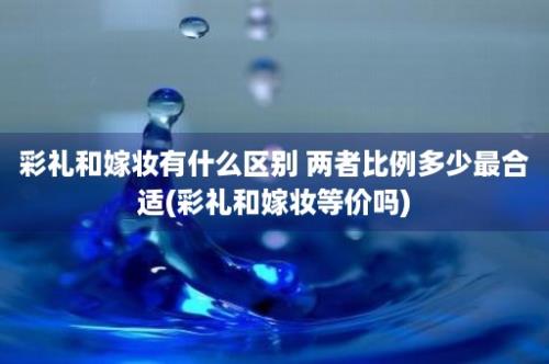 彩礼和嫁妆有什么区别 两者比例多少最合适(彩礼和嫁妆等价吗)