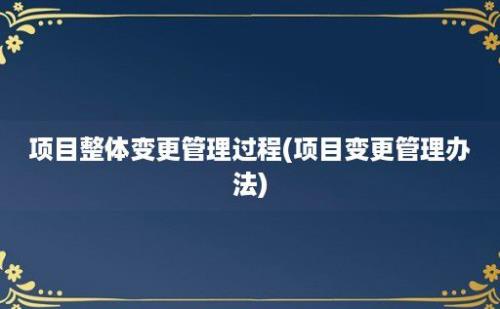 项目整体变更管理过程(项目变更管理办法)