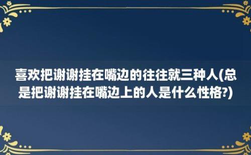 喜欢把谢谢挂在嘴边的往往就三种人(总是把谢谢挂在嘴边上的人是什么性格?)