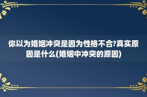 你以为婚姻冲突是因为性格不合?真实原因是什么(婚姻中冲突的原因)