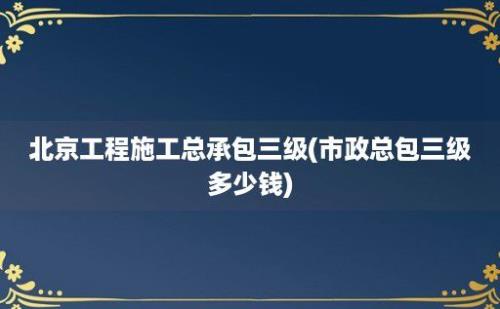 北京工程施工总承包三级(市政总包三级多少钱)