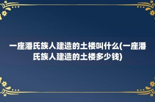 一座潘氏族人建造的土楼叫什么(一座潘氏族人建造的土楼多少钱)