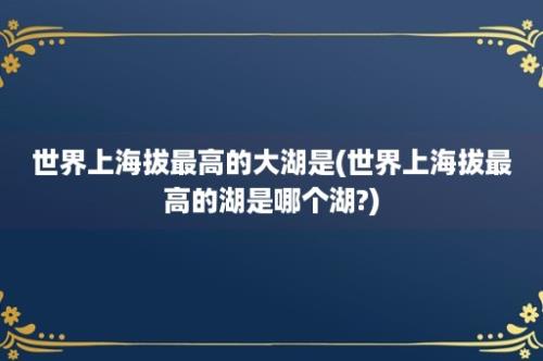 世界上海拔最高的大湖是(世界上海拔最高的湖是哪个湖?)