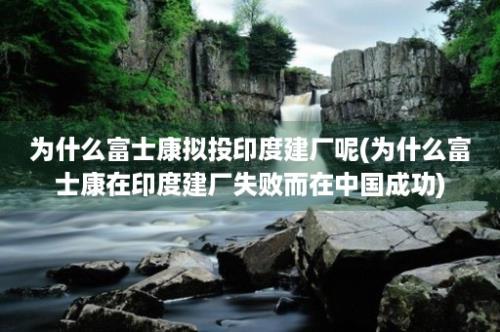 为什么富士康拟投印度建厂呢(为什么富士康在印度建厂失败而在中国成功)