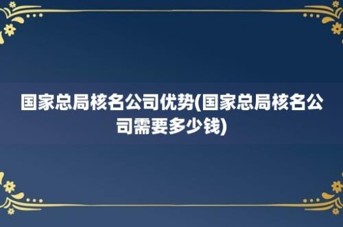 国家总局核名公司优势(国家总局核名公司需要多少钱)